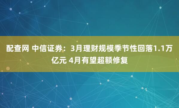 配查网 中信证券：3月理财规模季节性回落1.1万亿元 4月有望超额修复