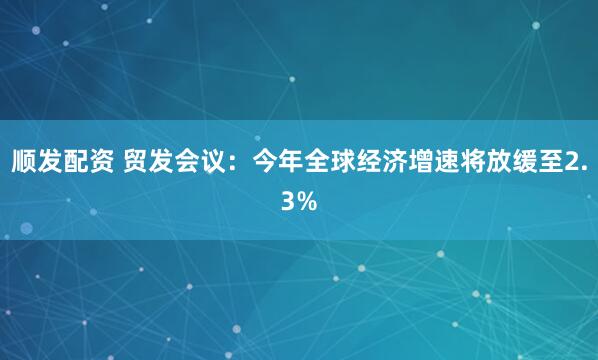 顺发配资 贸发会议：今年全球经济增速将放缓至2.3%