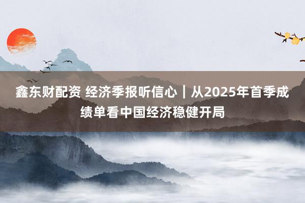 鑫东财配资 经济季报听信心︱从2025年首季成绩单看中国经济稳健开局