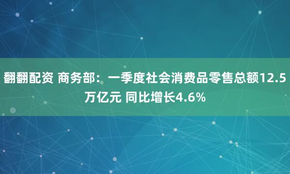 翻翻配资 商务部：一季度社会消费品零售总额12.5万亿元 同比增长4.6%