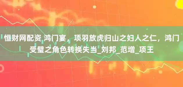 恒财网配资 鸿门宴，项羽放虎归山之妇人之仁，鸿门受璧之角色转换失当_刘邦_范增_项王