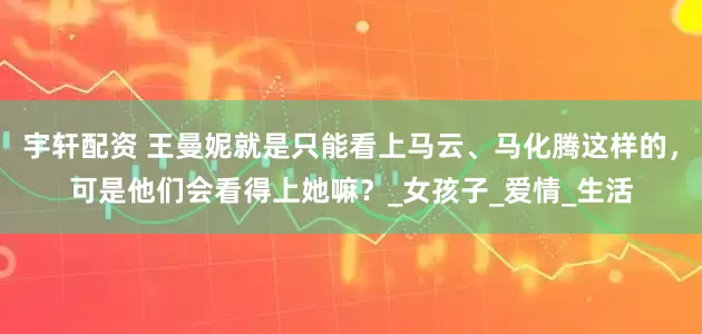 宇轩配资 王曼妮就是只能看上马云、马化腾这样的，可是他们会看得上她嘛？_女孩子_爱情_生活