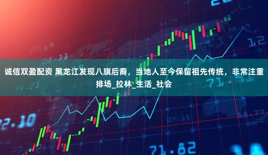 诚信双盈配资 黑龙江发现八旗后裔，当地人至今保留祖先传统，非常注重排场_拉林_生活_社会