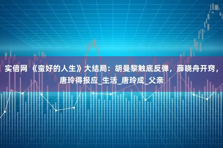 实倍网 《蛮好的人生》大结局：胡曼黎触底反弹，薛晓舟开窍，唐玲得报应_生活_唐玲成_父亲