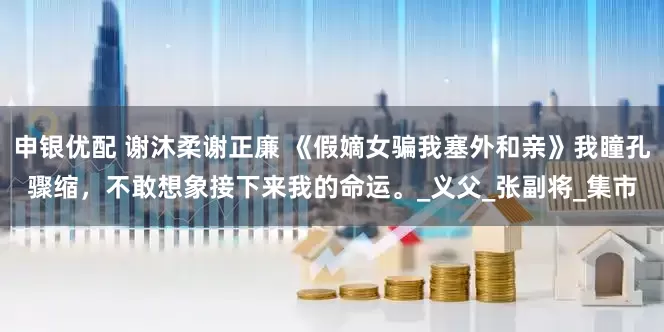 申银优配 谢沐柔谢正廉 《假嫡女骗我塞外和亲》我瞳孔骤缩，不敢想象接下来我的命运。_义父_张副将_集市