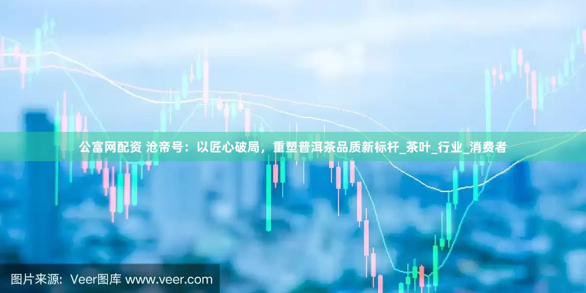 公富网配资 沧帝号：以匠心破局，重塑普洱茶品质新标杆_茶叶_行业_消费者