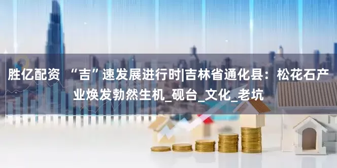 胜亿配资  “吉”速发展进行时|吉林省通化县：松花石产业焕发勃然生机_砚台_文化_老坑