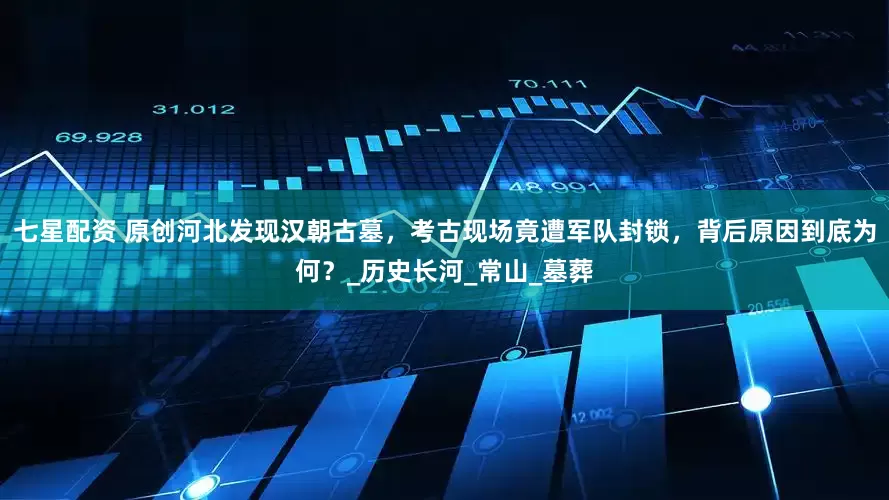 七星配资 原创河北发现汉朝古墓，考古现场竟遭军队封锁，背后原因到底为何？_历史长河_常山_墓葬