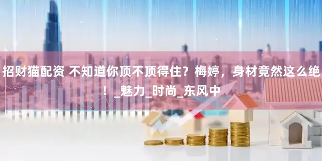 招财猫配资 不知道你顶不顶得住？梅婷，身材竟然这么绝！_魅力_时尚_东风中