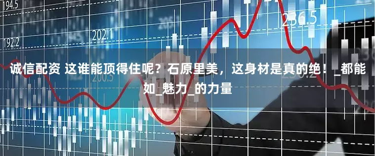 诚信配资 这谁能顶得住呢？石原里美，这身材是真的绝！_都能如_魅力_的力量