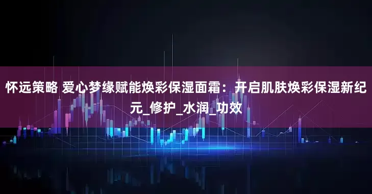 怀远策略 爱心梦缘赋能焕彩保湿面霜：开启肌肤焕彩保湿新纪元_修护_水润_功效