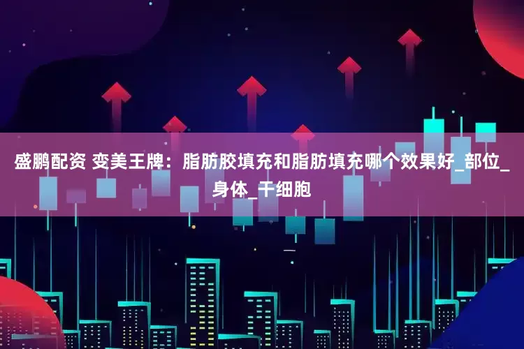 盛鹏配资 变美王牌：脂肪胶填充和脂肪填充哪个效果好_部位_身体_干细胞