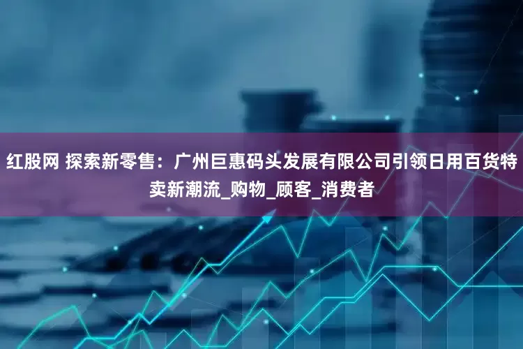 红股网 探索新零售：广州巨惠码头发展有限公司引领日用百货特卖新潮流_购物_顾客_消费者