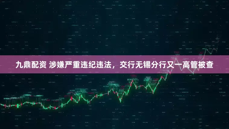 九鼎配资 涉嫌严重违纪违法，交行无锡分行又一高管被查