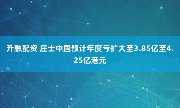 升融配资 庄士中国预计年度亏扩大至3.85亿至4.25亿港元