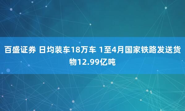 百盛证券 日均装车18万车 1至4月国家铁路发送货物12.99亿吨