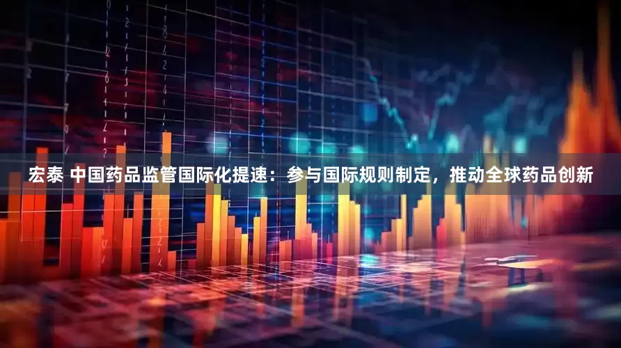 宏泰 中国药品监管国际化提速：参与国际规则制定，推动全球药品创新