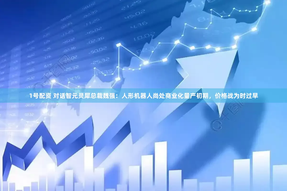 1号配资 对话智元灵犀总裁魏强：人形机器人尚处商业化量产初期，价格战为时过早
