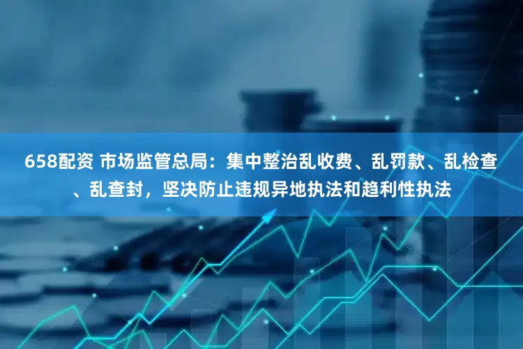 658配资 市场监管总局：集中整治乱收费、乱罚款、乱检查、乱查封，坚决防止违规异地执法和趋利性执法