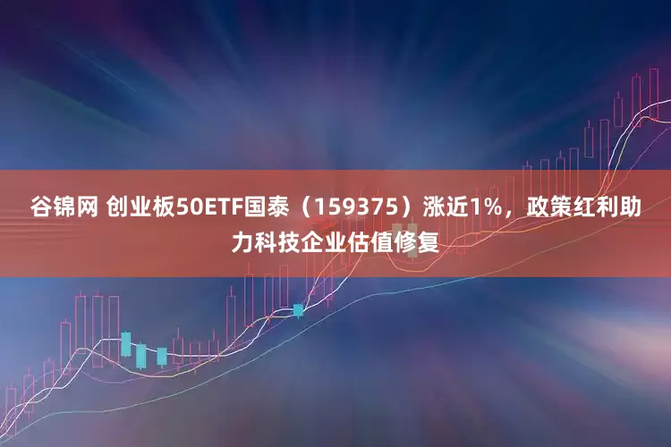 谷锦网 创业板50ETF国泰（159375）涨近1%，政策红利助力科技企业估值修复