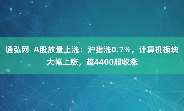 通弘网  A股放量上涨：沪指涨0.7%，计算机板块大幅上涨，超4400股收涨