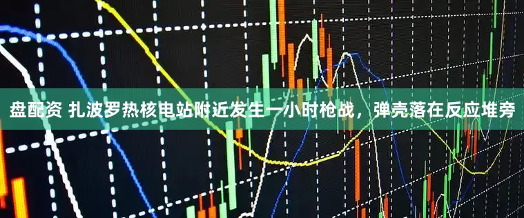 盘配资 扎波罗热核电站附近发生一小时枪战，弹壳落在反应堆旁