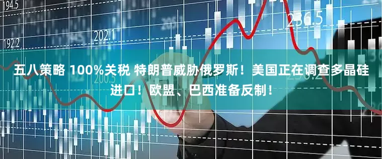 五八策略 100%关税 特朗普威胁俄罗斯！美国正在调查多晶硅进口！欧盟、巴西准备反制！