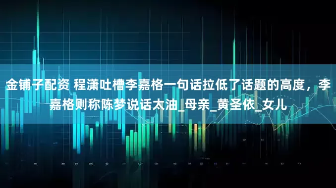 金铺子配资 程潇吐槽李嘉格一句话拉低了话题的高度，李嘉格则称陈梦说话太油_母亲_黄圣依_女儿
