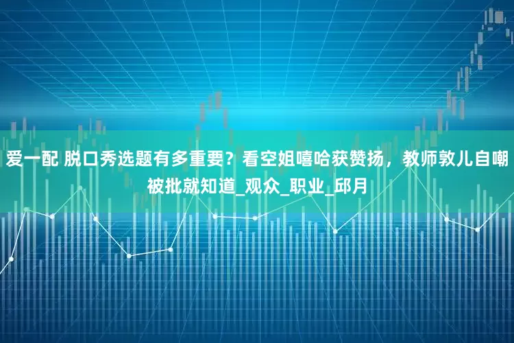 爱一配 脱口秀选题有多重要？看空姐嘻哈获赞扬，教师敦儿自嘲被批就知道_观众_职业_邱月