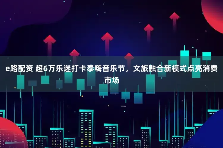 e路配资 超6万乐迷打卡泰嗨音乐节，文旅融合新模式点亮消费市场