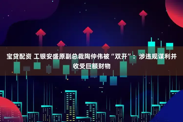 宝贷配资 工银安盛原副总裁陶仲伟被“双开”：涉违规谋利并收受巨额财物
