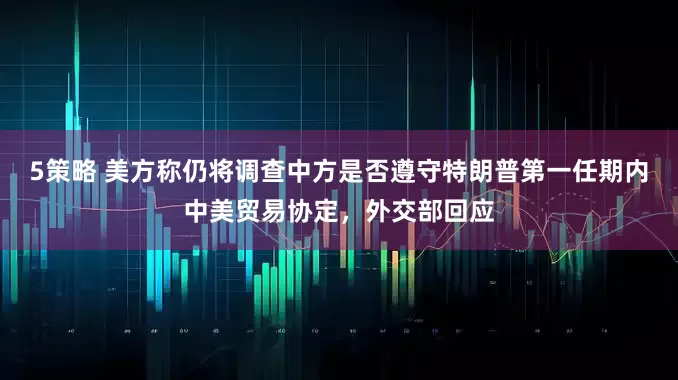 5策略 美方称仍将调查中方是否遵守特朗普第一任期内中美贸易协定，外交部回应