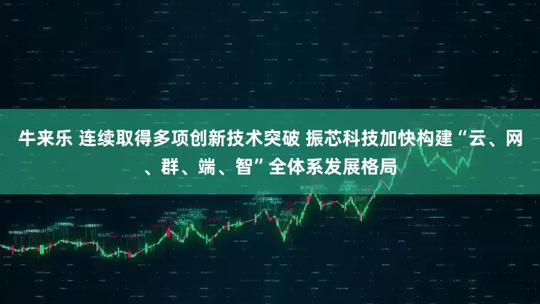 牛来乐 连续取得多项创新技术突破 振芯科技加快构建“云、网、群、端、智”全体系发展格局