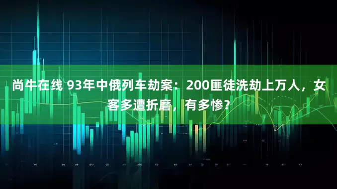 尚牛在线 93年中俄列车劫案：200匪徒洗劫上万人，女客多遭折磨，有多惨？